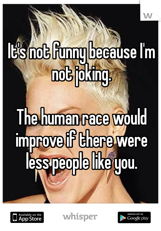 It's not funny because I'm not joking. 

The human race would improve if there were less people like you.