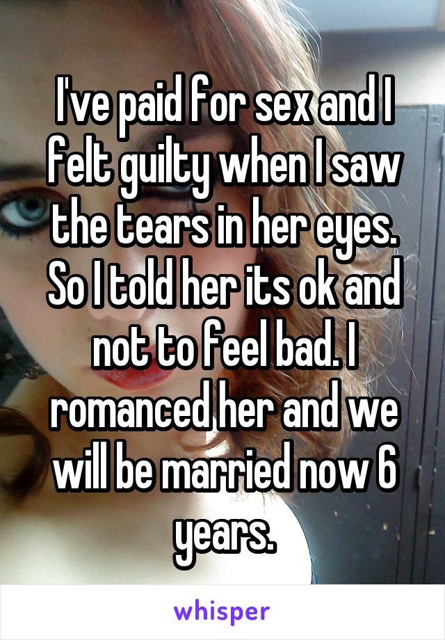 I've paid for sex and I felt guilty when I saw the tears in her eyes. So I told her its ok and not to feel bad. I romanced her and we will be married now 6 years.