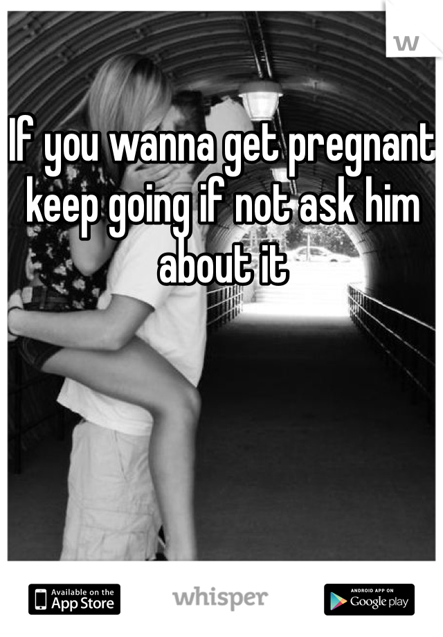 If you wanna get pregnant keep going if not ask him about it