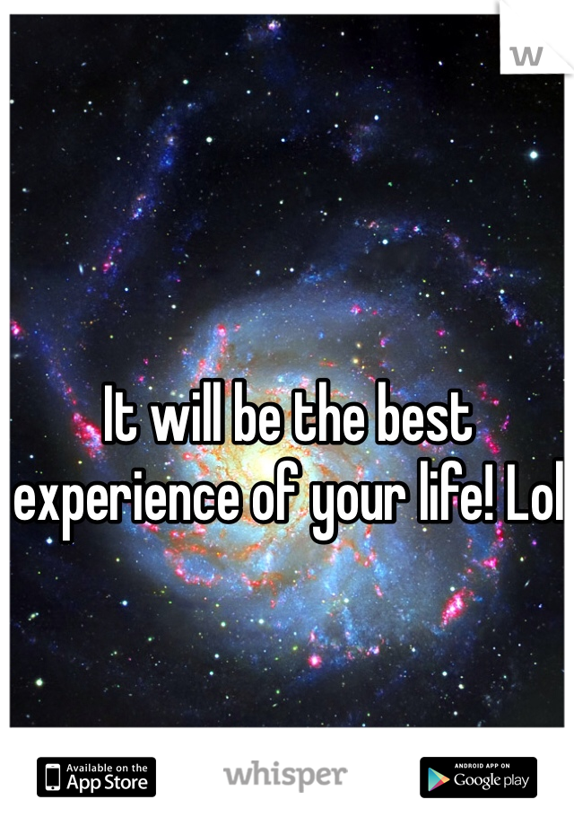 It will be the best experience of your life! Lol