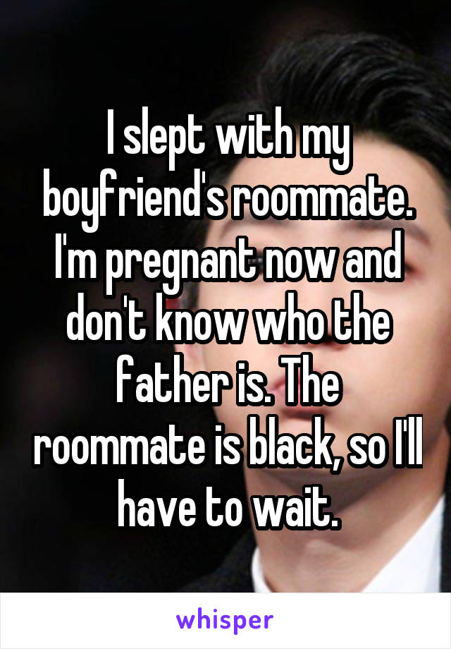 I slept with my boyfriend's roommate. I'm pregnant now and don't know who the father is. The roommate is black, so I'll have to wait.