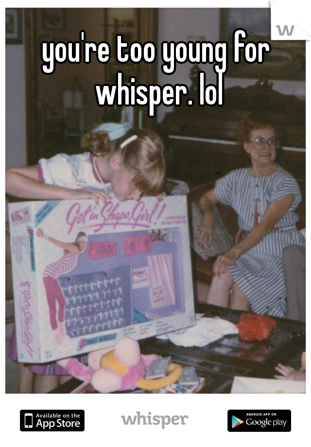 you're too young for whisper. lol
