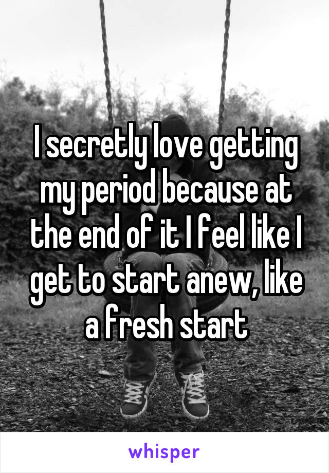I secretly love getting my period because at the end of it I feel like I get to start anew, like a fresh start