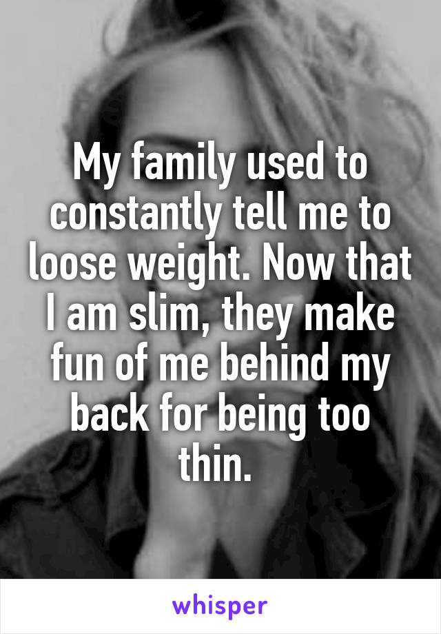 My family used to constantly tell me to loose weight. Now that I am slim, they make fun of me behind my back for being too thin. 