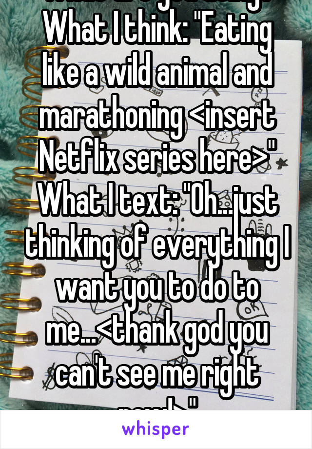 "What are you doing?"
What I think: "Eating like a wild animal and marathoning <insert Netflix series here>"
What I text: "Oh...just thinking of everything I want you to do to me...<thank god you can't see me right now!>"
