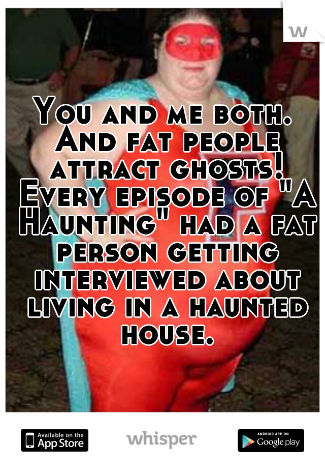 You and me both. And fat people attract ghosts! Every episode of "A Haunting" had a fat person getting interviewed about living in a haunted house.