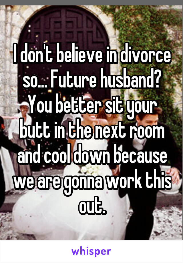 I don't believe in divorce so... Future husband? You better sit your butt in the next room and cool down because we are gonna work this out.