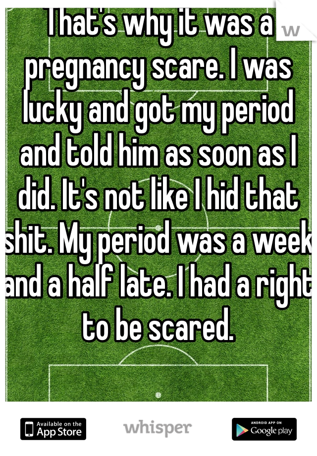 That's why it was a pregnancy scare. I was lucky and got my period and told him as soon as I did. It's not like I hid that shit. My period was a week and a half late. I had a right to be scared. 