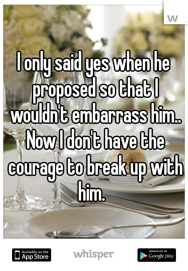 I only said yes when he proposed so that I wouldn't embarrass him.. Now I don't have the courage to break up with him.  