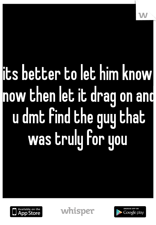 its better to let him know now then let it drag on and u dmt find the guy that was truly for you 