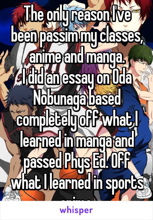 The only reason I've been passim my classes, anime and manga.
I did an essay on Oda Nobunaga based completely off what I learned in manga and passed Phys Ed. Off what I learned in sports anime.