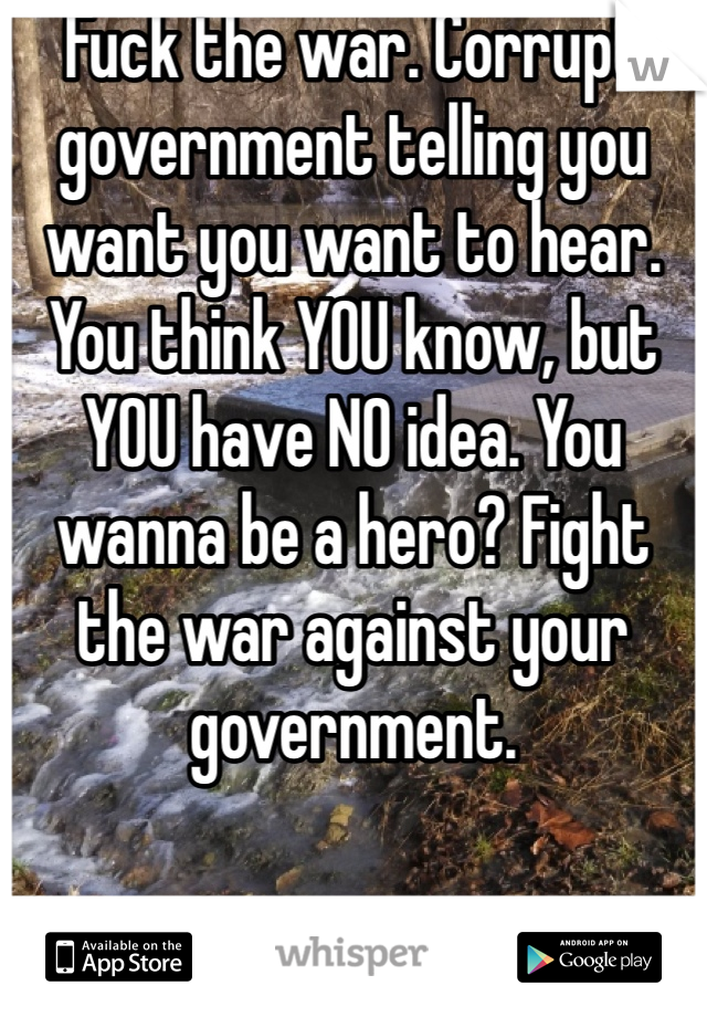 Fuck the war. Corrupt government telling you want you want to hear. You think YOU know, but YOU have NO idea. You wanna be a hero? Fight the war against your government. 