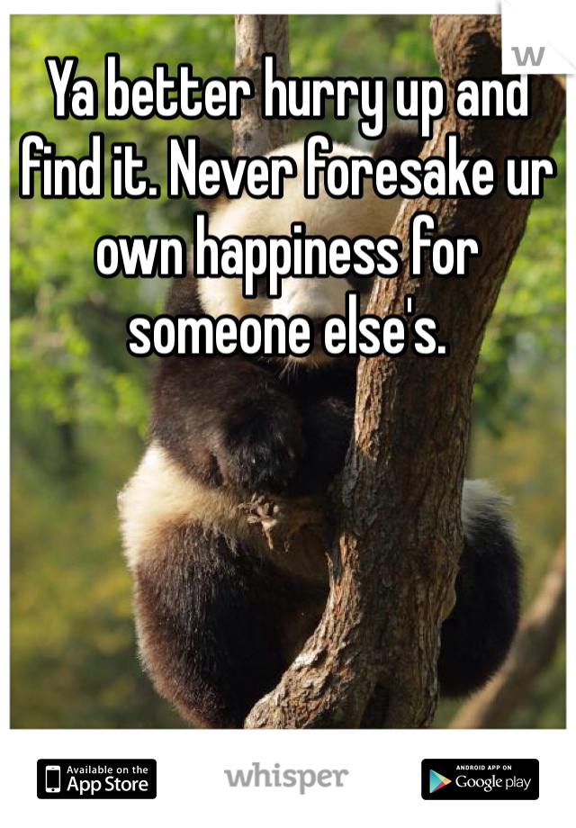 Ya better hurry up and find it. Never foresake ur own happiness for someone else's. 