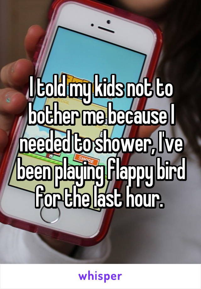 I told my kids not to bother me because I needed to shower, I've been playing flappy bird for the last hour. 