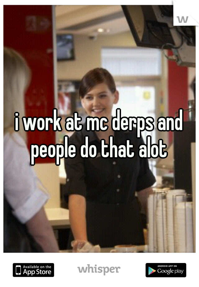 i work at mc derps and people do that alot 