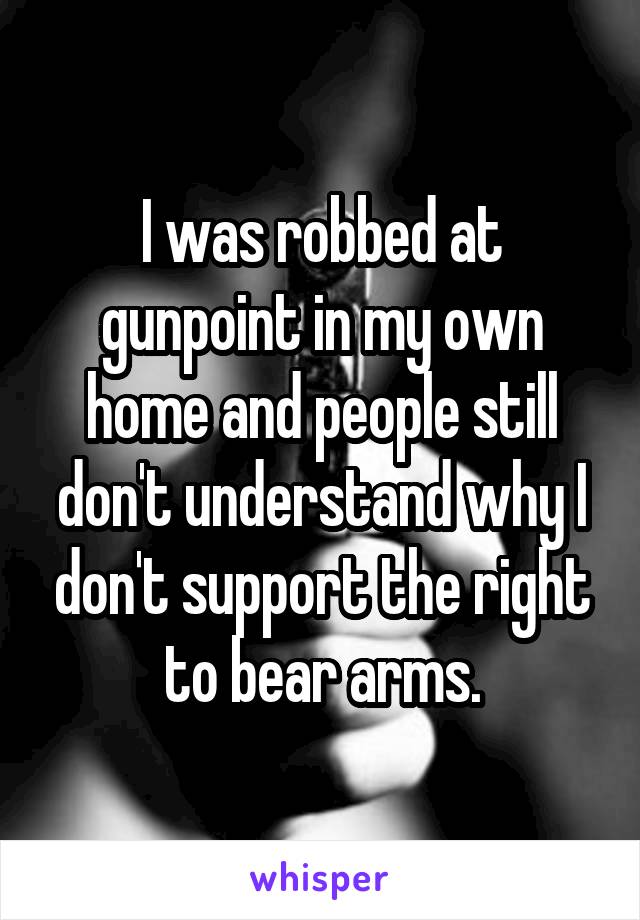 I was robbed at gunpoint in my own home and people still don't understand why I don't support the right to bear arms.