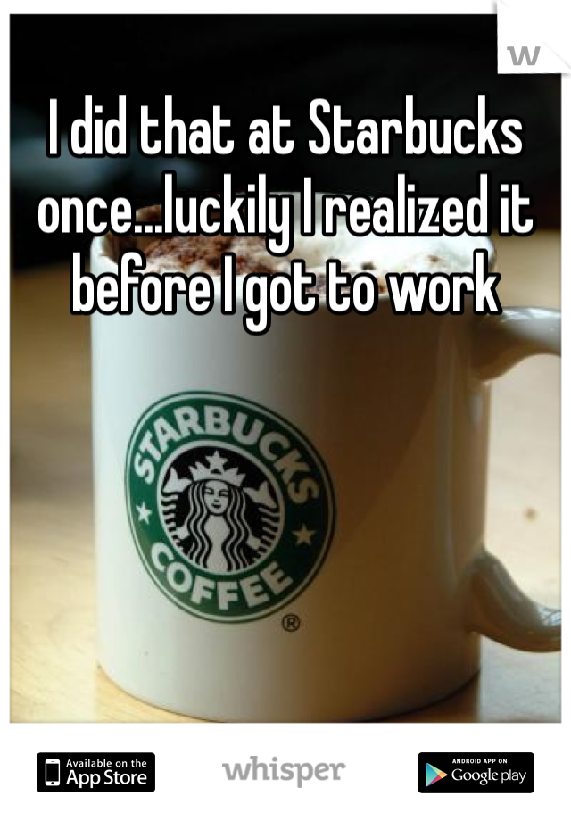 I did that at Starbucks once...luckily I realized it before I got to work