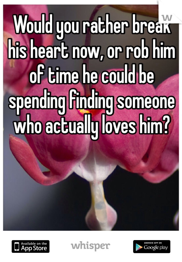 Would you rather break his heart now, or rob him of time he could be spending finding someone who actually loves him?