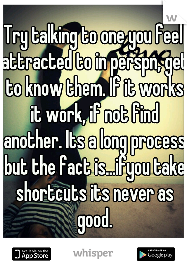 Try talking to one you feel attracted to in perspn, get to know them. If it works it work, if not find another. Its a long process but the fact is...ifyou take shortcuts its never as good.