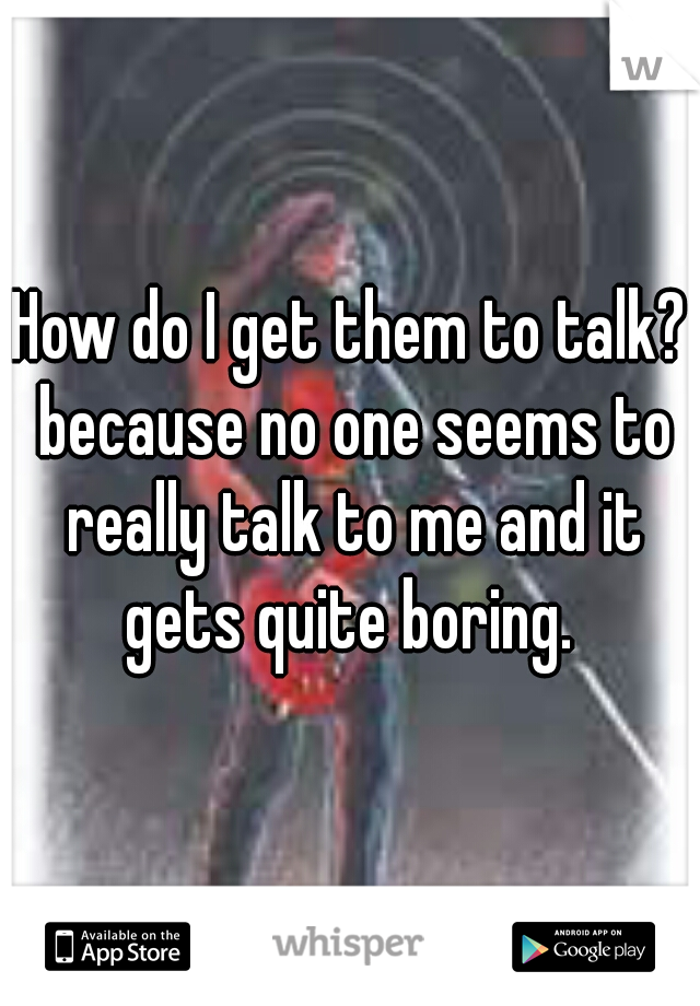 How do I get them to talk? because no one seems to really talk to me and it gets quite boring. 