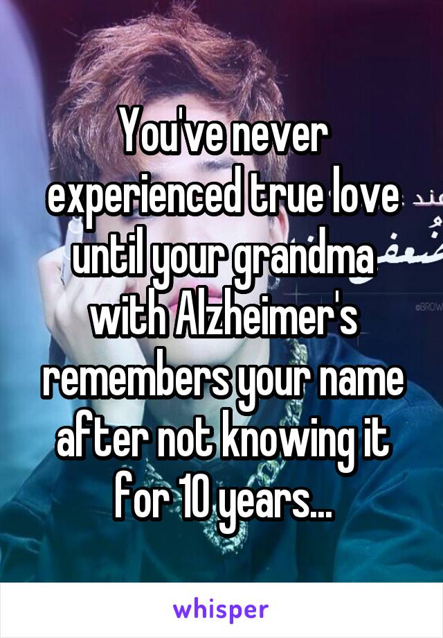 You've never experienced true love until your grandma with Alzheimer's remembers your name after not knowing it for 10 years...
