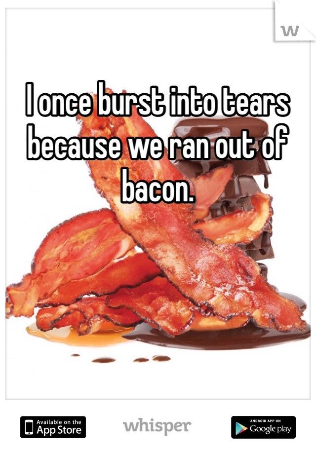 I once burst into tears because we ran out of bacon. 