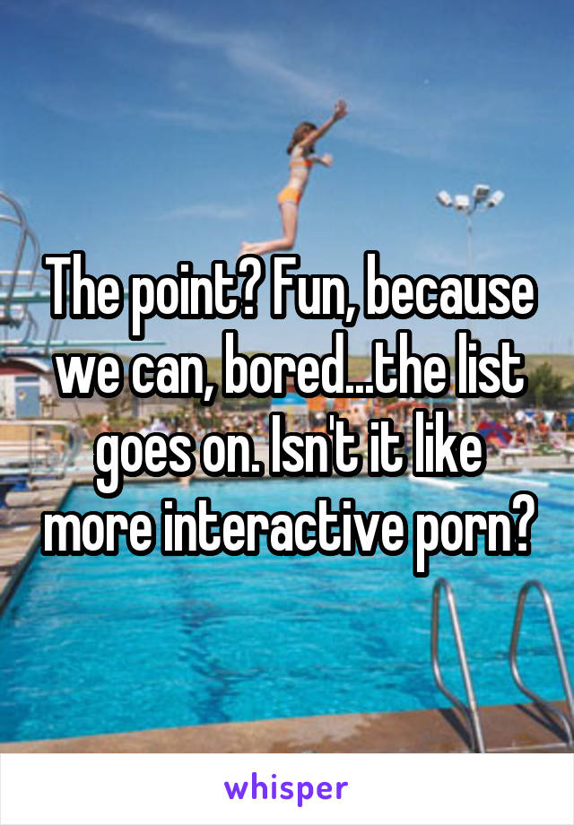 The point? Fun, because we can, bored...the list goes on. Isn't it like more interactive porn?