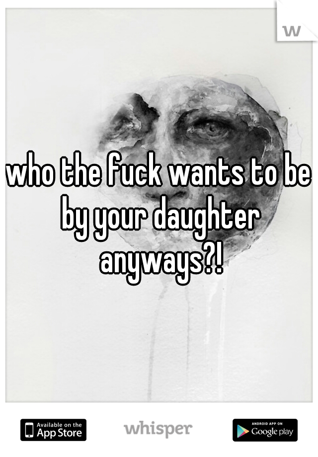 who the fuck wants to be by your daughter anyways?!