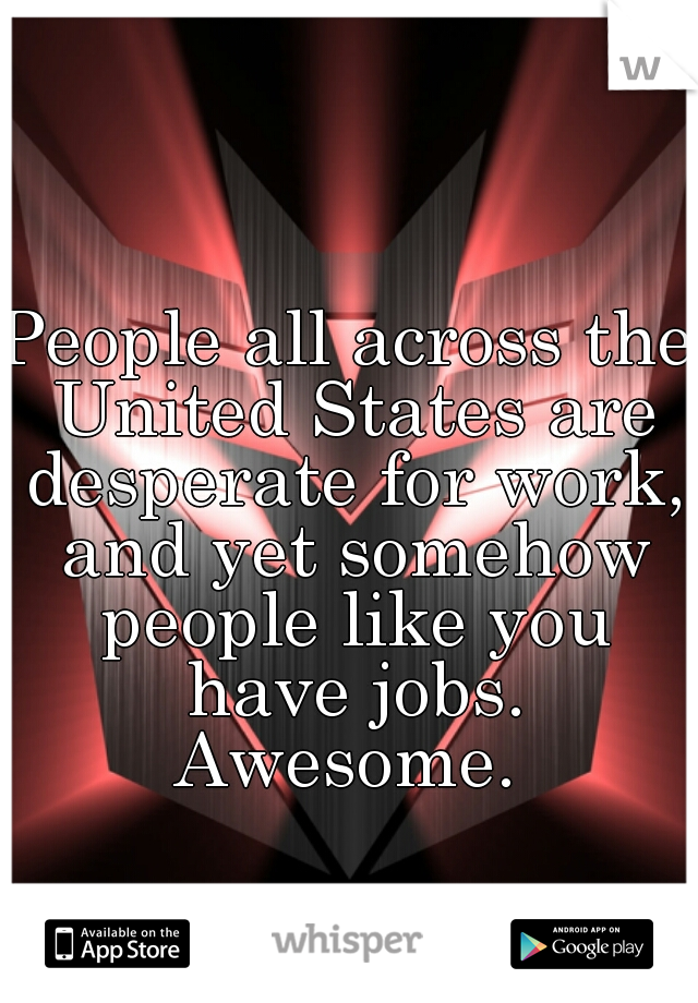 People all across the United States are desperate for work, and yet somehow people like you have jobs. Awesome. 