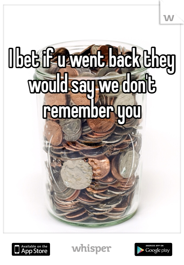 I bet if u went back they would say we don't remember you 