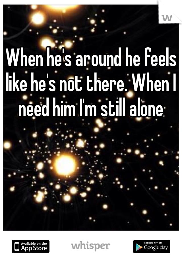 When he's around he feels like he's not there. When I need him I'm still alone 