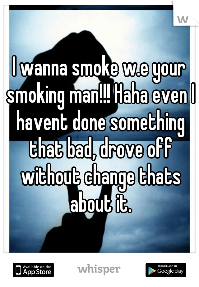 I wanna smoke w.e your smoking man!!! Haha even I havent done something that bad, drove off without change thats about it.