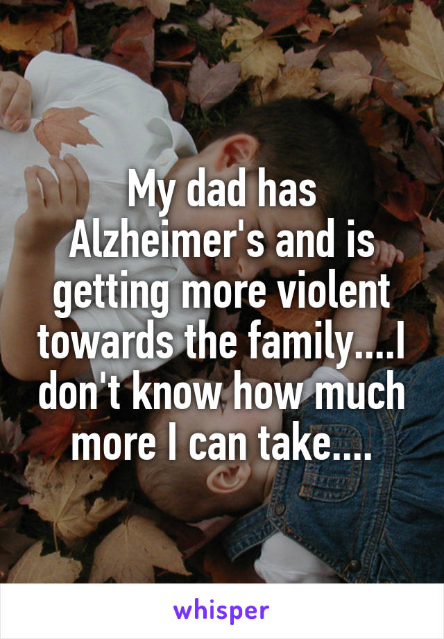 My dad has Alzheimer's and is getting more violent towards the family....I don't know how much more I can take....