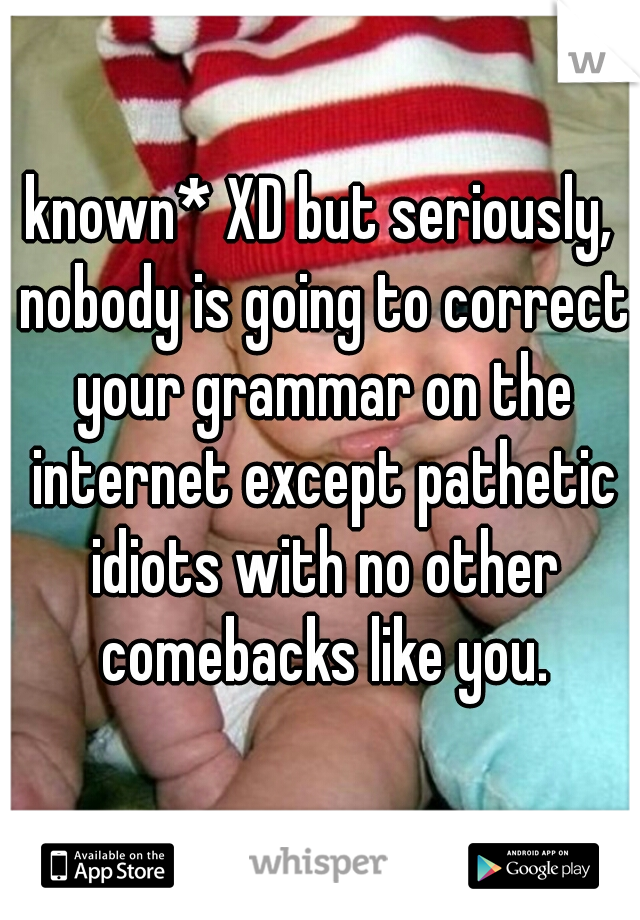 known* XD but seriously, nobody is going to correct your grammar on the internet except pathetic idiots with no other comebacks like you.