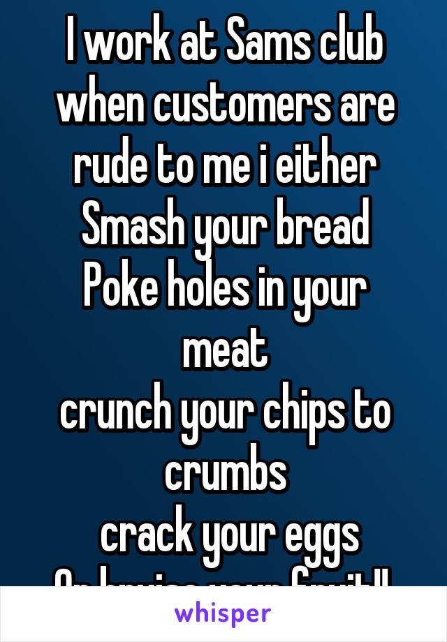 I work at Sams club when customers are rude to me i either
Smash your bread
Poke holes in your meat
crunch your chips to crumbs
 crack your eggs
Or bruise your fruit!! 