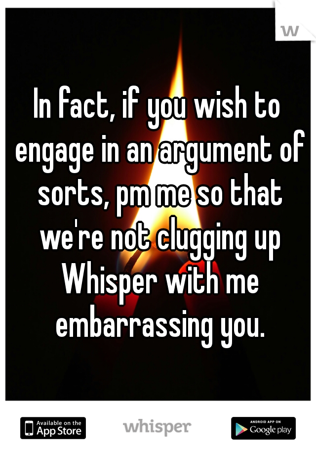 In fact, if you wish to engage in an argument of sorts, pm me so that we're not clugging up Whisper with me embarrassing you.