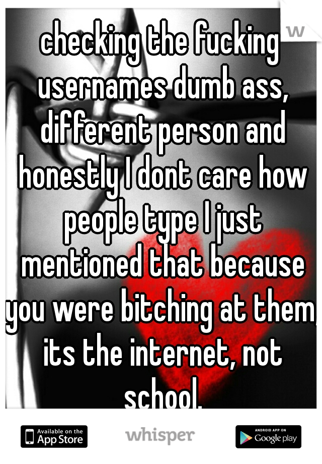 checking the fucking usernames dumb ass, different person and honestly I dont care how people type I just mentioned that because you were bitching at them, its the internet, not school.