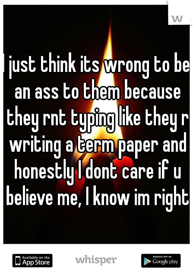 I just think its wrong to be an ass to them because they rnt typing like they r writing a term paper and honestly I dont care if u believe me, I know im right