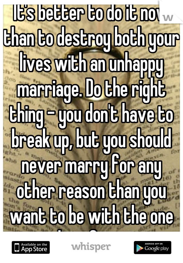 It's better to do it now than to destroy both your lives with an unhappy marriage. Do the right thing - you don't have to break up, but you should never marry for any other reason than you want to be with the one you love forever. 