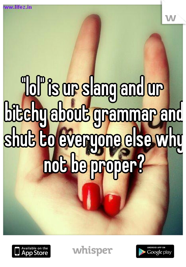 "lol" is ur slang and ur bitchy about grammar and shut to everyone else why not be proper?