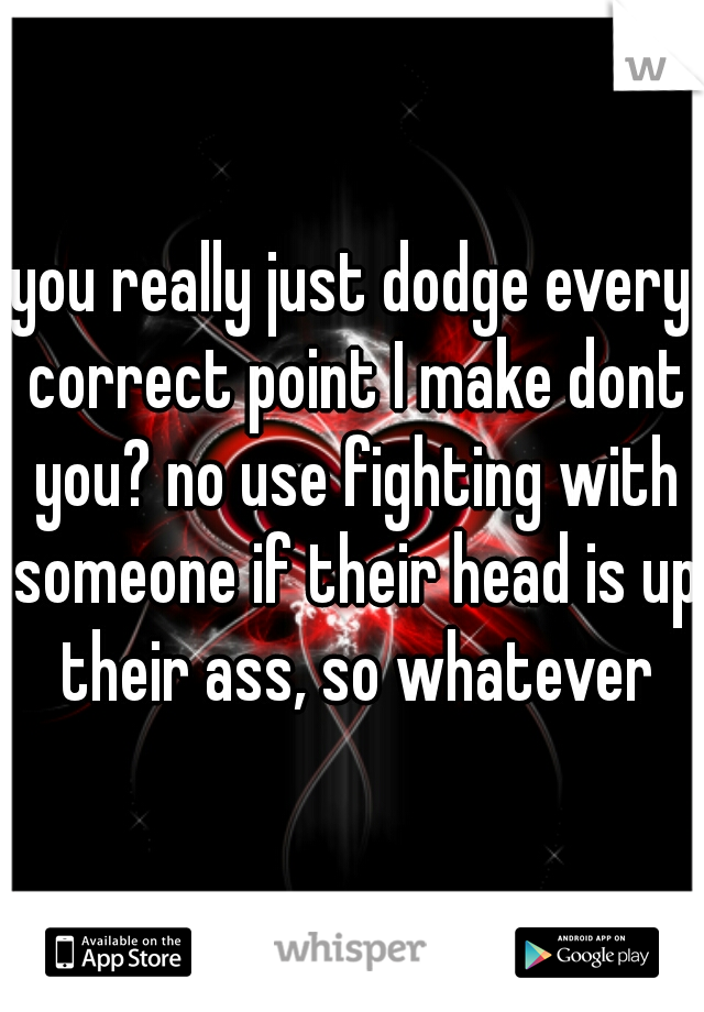 you really just dodge every correct point I make dont you? no use fighting with someone if their head is up their ass, so whatever