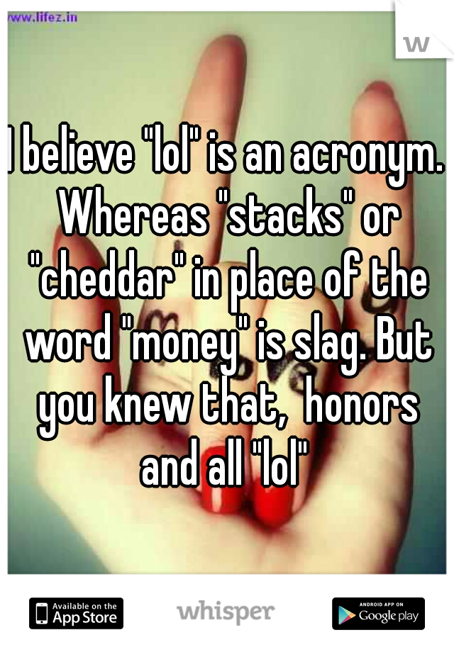 I believe "lol" is an acronym. Whereas "stacks" or "cheddar" in place of the word "money" is slag. But you knew that,  honors and all "lol" 