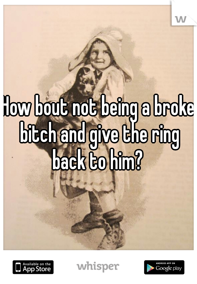 How bout not being a broke bitch and give the ring back to him? 
