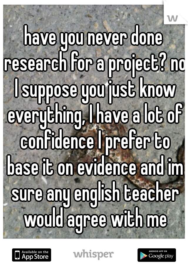 have you never done research for a project? no I suppose you just know everything, I have a lot of confidence I prefer to base it on evidence and im sure any english teacher would agree with me