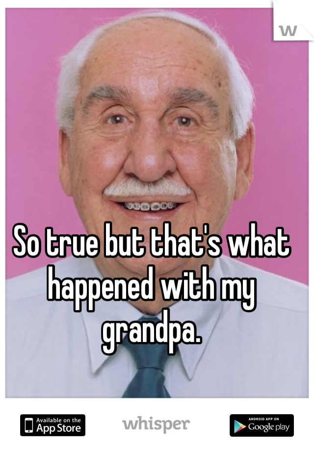 So true but that's what happened with my grandpa. 