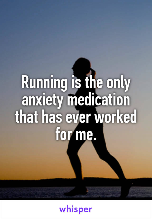 Running is the only anxiety medication that has ever worked for me.