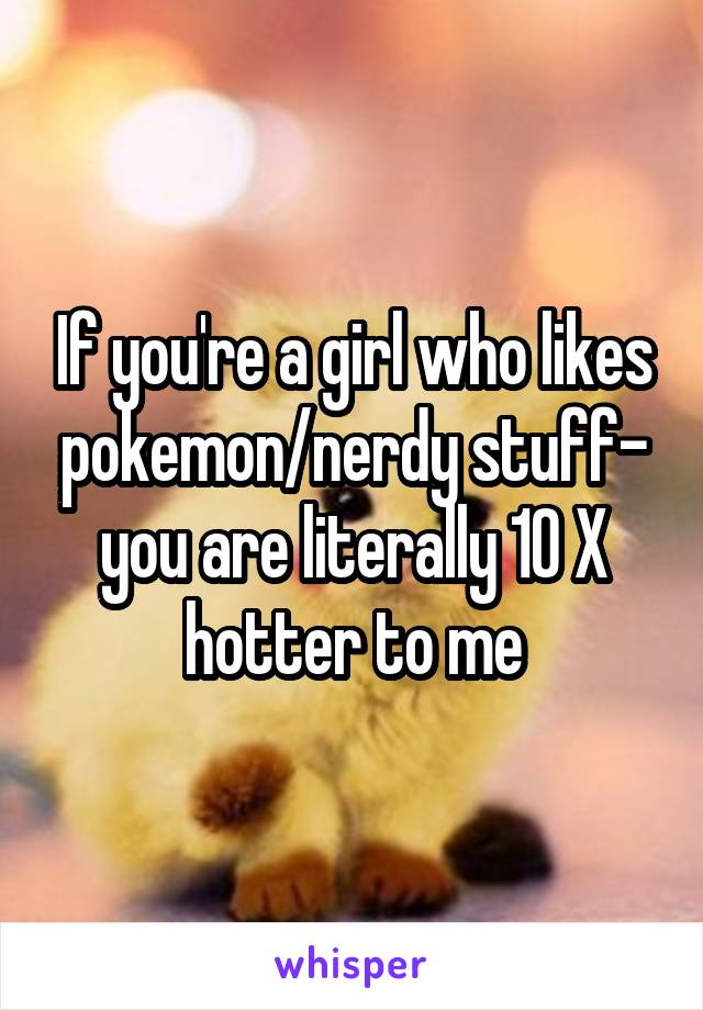 If you're a girl who likes pokemon/nerdy stuff- you are literally 10 X hotter to me