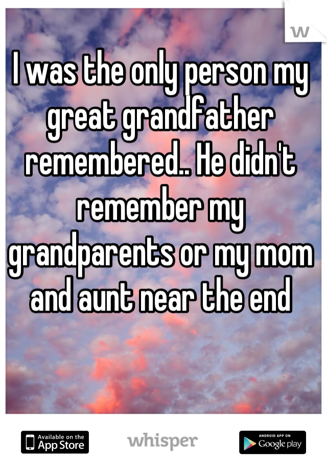 I was the only person my great grandfather remembered.. He didn't remember my grandparents or my mom and aunt near the end
