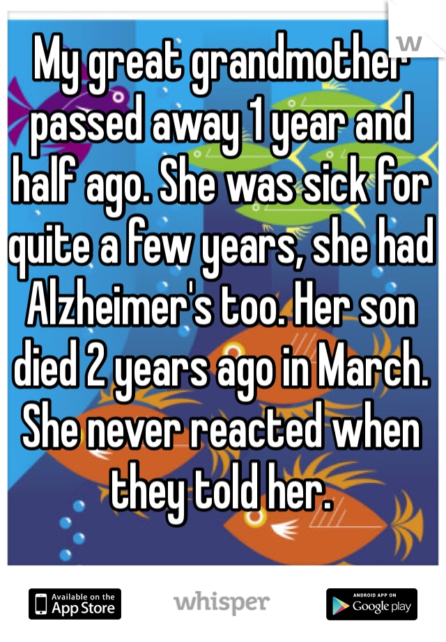 My great grandmother passed away 1 year and half ago. She was sick for quite a few years, she had Alzheimer's too. Her son died 2 years ago in March. She never reacted when they told her.