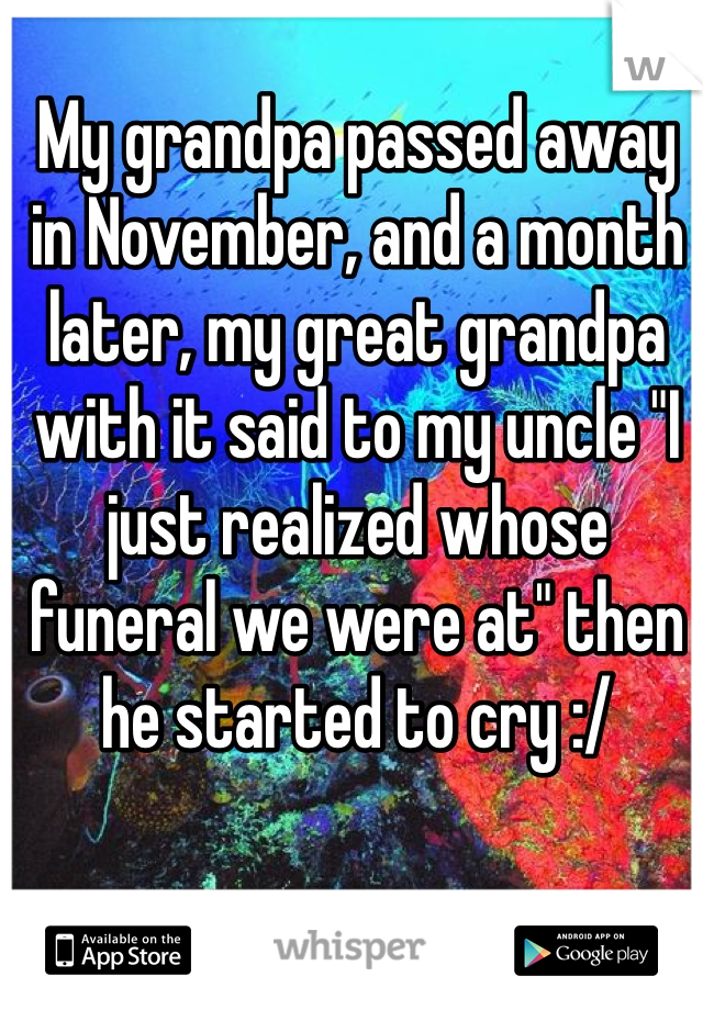 My grandpa passed away in November, and a month later, my great grandpa with it said to my uncle "I just realized whose funeral we were at" then he started to cry :/